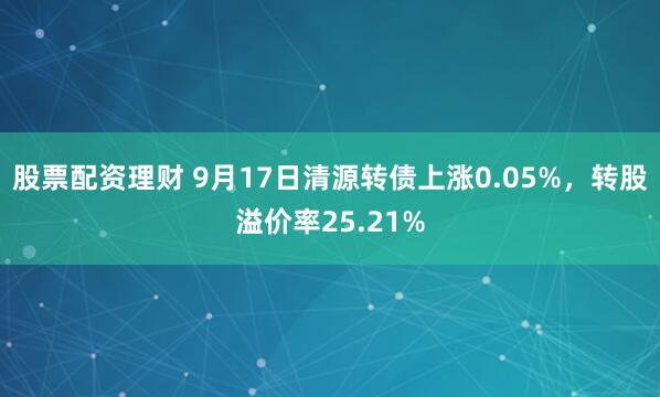 股票配资理财 9月17日清源转债上涨0.05%，转股溢价率25.21%