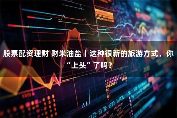 股票配资理财 财米油盐丨这种很新的旅游方式，你“上头”了吗？