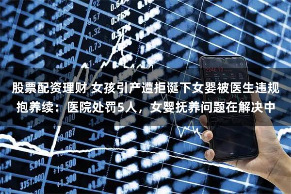 股票配资理财 女孩引产遭拒诞下女婴被医生违规抱养续：医院处罚5人，女婴抚养问题在解决中