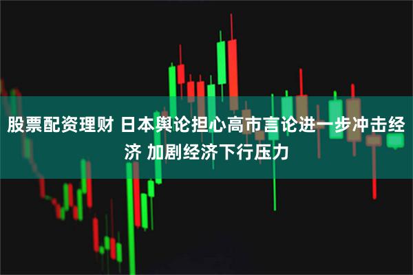 股票配资理财 日本舆论担心高市言论进一步冲击经济 加剧经济下行压力
