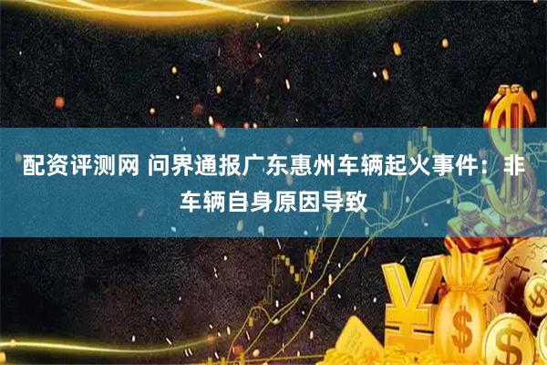 配资评测网 问界通报广东惠州车辆起火事件：非车辆自身原因导致