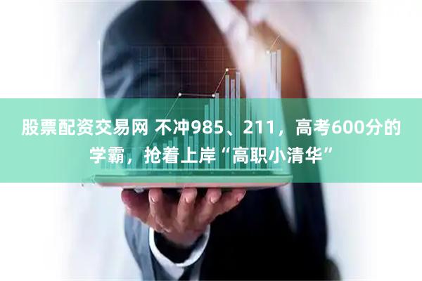 股票配资交易网 不冲985、211，高考600分的学霸，抢着上岸“高职小清华”