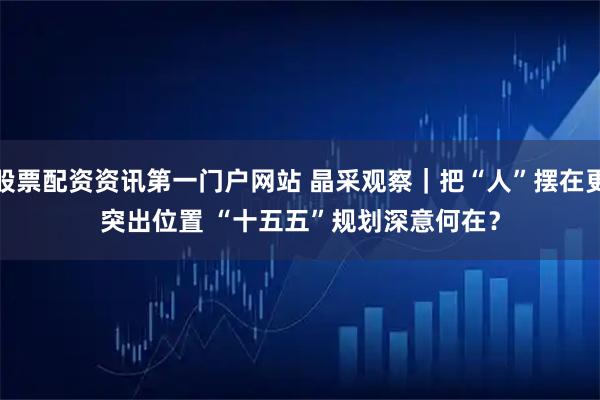 股票配资资讯第一门户网站 晶采观察｜把“人”摆在更突出位置 “十五五”规划深意何在？