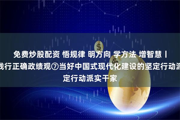 免费炒股配资 悟规律 明方向 学方法 增智慧丨树立和践行正确政绩观⑦当好中国式现代化建设的坚定行动派实干家