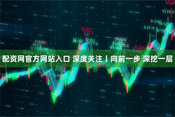 配资网官方网站入口 深度关注丨向前一步 深挖一层