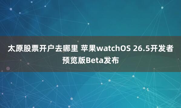 太原股票开户去哪里 苹果watchOS 26.5开发者预览版Beta发布