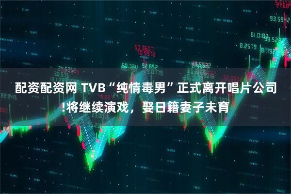 配资配资网 TVB“纯情毒男”正式离开唱片公司!将继续演戏，娶日籍妻子未育