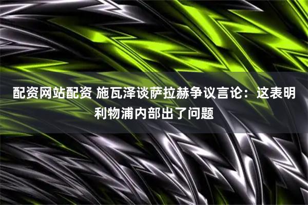 配资网站配资 施瓦泽谈萨拉赫争议言论：这表明利物浦内部出了问题