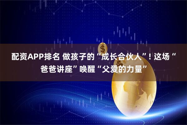 配资APP排名 做孩子的“成长合伙人”! 这场“爸爸讲座”唤醒“父爱的力量”