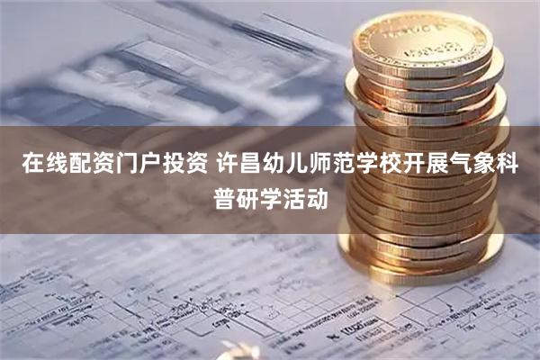 在线配资门户投资 许昌幼儿师范学校开展气象科普研学活动