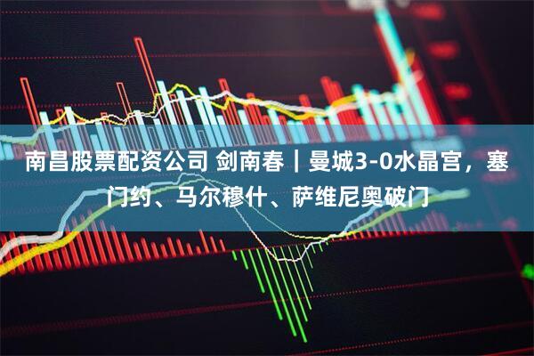 南昌股票配资公司 剑南春｜曼城3-0水晶宫，塞门约、马尔穆什、萨维尼奥破门