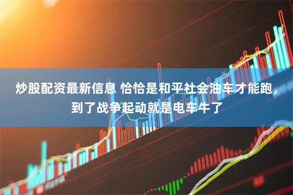 炒股配资最新信息 恰恰是和平社会油车才能跑，到了战争起动就是电车牛了