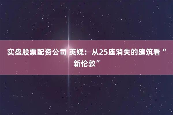 实盘股票配资公司 英媒：从25座消失的建筑看“新伦敦”
