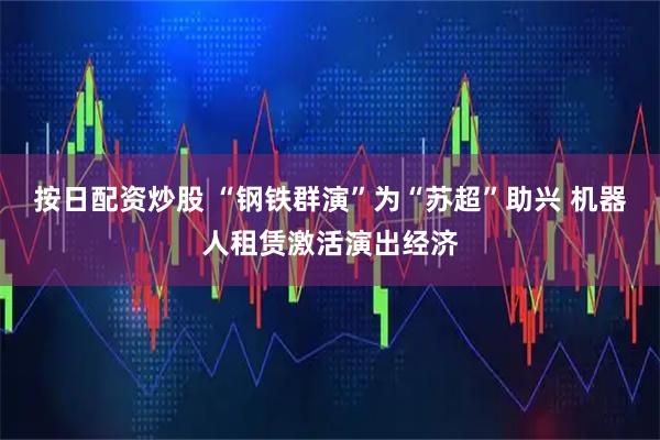按日配资炒股 “钢铁群演”为“苏超”助兴 机器人租赁激活演出经济